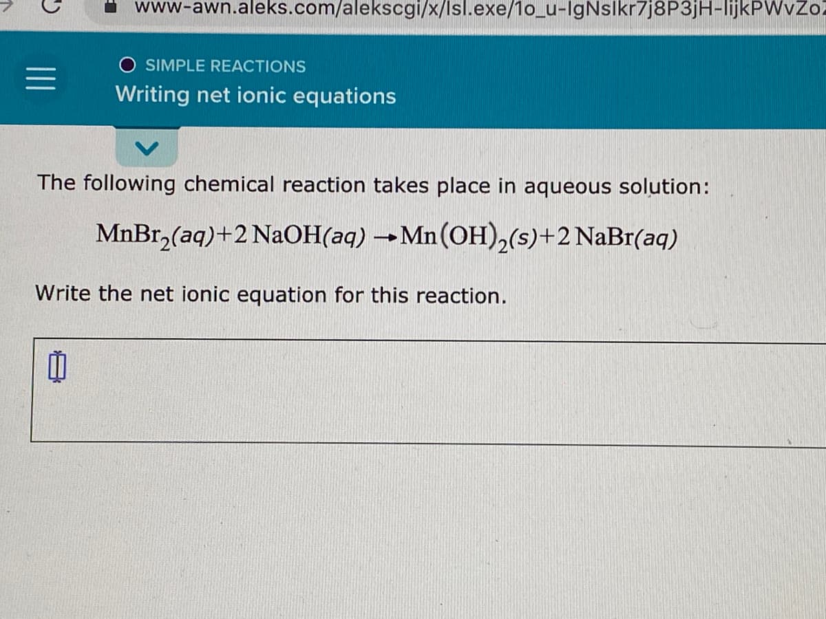 www-awn.aleks.com/alekscgi/x/lsl.exe/1o_u-IgNslkr7j8P3jH-lijkPWvZol
SIMPLE REACTIONS
Writing net ionic equations
The following chemical reaction takes place in aqueous solution:
MnBr,(aq)+2 NaOH(aq) →Mn(OH)2(s)+2 NaBr(aq)
Write the net ionic equation for this reaction.
