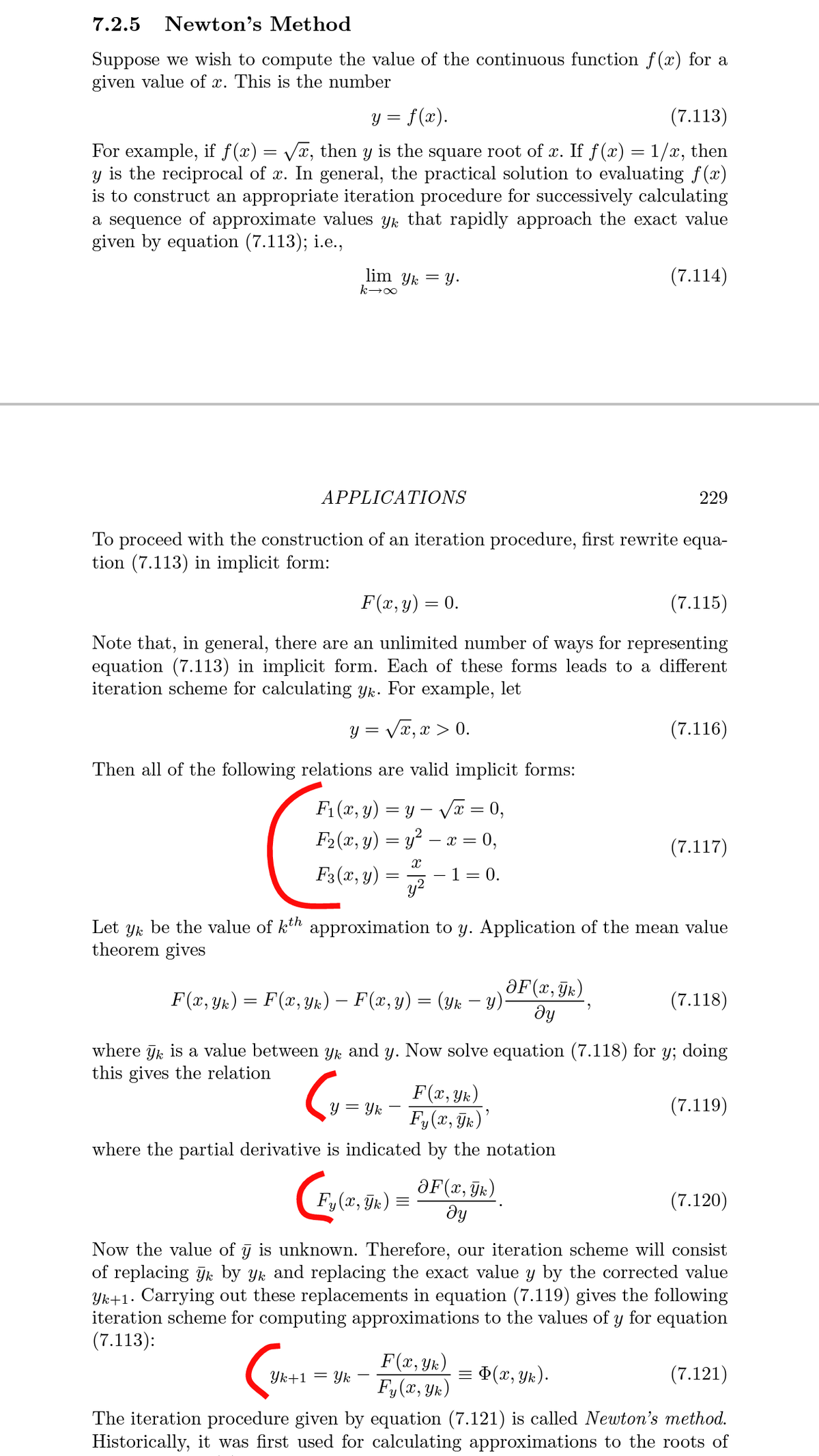 7.2.5
Newton's Method
Suppose we wish to compute the value of the continuous function f(x) for a
given value of x. This is the number
y = f(x).
(7.113)
For example, if f(x) = Vx, then y is the square root of x. If f (x) = 1/x, then
y is the reciprocal of x. In general, the practical solution to evaluating f(x)
is to construct an appropriate iteration procedure for successively calculating
a sequence of approximate values yk that rapidly approach the exact value
given by equation (7.113); i.e.,
lim Yk = Y.
(7.114)
APPLICATIONS
229
To proceed with the construction of an iteration procedure, first rewrite equa-
tion (7.113) in implicit form:
F(x, y) = 0.
(7.115)
Note that, in general, there are an unlimited number of
equation (7.113) in implicit form. Each of these forms leads to a different
iteration scheme for calculating yk. For example, let
ways
for representing
y = Vx, x > 0.
(7.116)
Then all of the following relations are valid implicit forms:
F1 (x, y) = y – Vx = 0,
F2 (x, y) = y² – x = 0,
(7.117)
F3(x, y) = 7
- 1= 0.
Let yk be the value of kth approximation to y. Application of the mean value
theorem gives
ƏF(x, Tk)
F(x, Yix) = F(x, Yk) – F(x, y) = (yk – y):
(7.118)
dy
where jk is a value between yk and y. Now solve equation (7.118) for y; doing
this gives the relation
F(x, Yk)
y = Yk
(7.119)
F,(x, ÿk)'
where the partial derivative is indicated by the notation
ƏF(x, Tk)
ду
Fy(x, Tk) =
(7.120)
Now the value of g is unknown. Therefore, our iteration scheme will consist
of replacing Jk by yk and replacing the exact value y by the corrected value
Yk+1. Carrying out these replacements in equation (7.119) gives the following
iteration scheme for computing approximations to the values of y for equation
(7.113):
F(x, Yk)
F,(r, Yx)
Yk+1 = Yk
= ¤(x, Yk).
(7.121)
The iteration procedure given by equation (7.121) is called Newton's method.
Historically, it was first used for calculating approximations to the roots of
