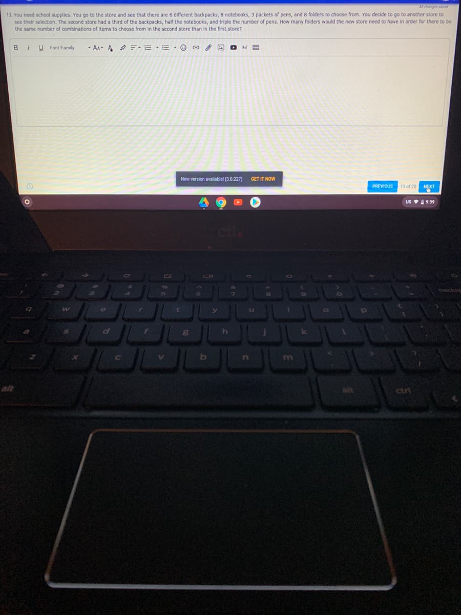 Alchanges saved
13. You need school supplies. You go to the store and see that there are 6 different backpacks, 8 notebooks, 3 packets of pens, and 8 folders to choose from. You decide to go to another store to
see their selection. The second store had a third of the backpacks, half the notebooks, and triple the number of pens. How many folders would the new store need to have In order for there to be
the same number of combinations of Items to choose from in the second store than in the first store?
В і
U Font Family
- AA A E•E · E · © ca
New version available! (3.0.227)
GET IT NOW
PREVIOUS
13 of 20
NEXT
US V 9:39
cu
DII
t
b
In
m
alt
cut

