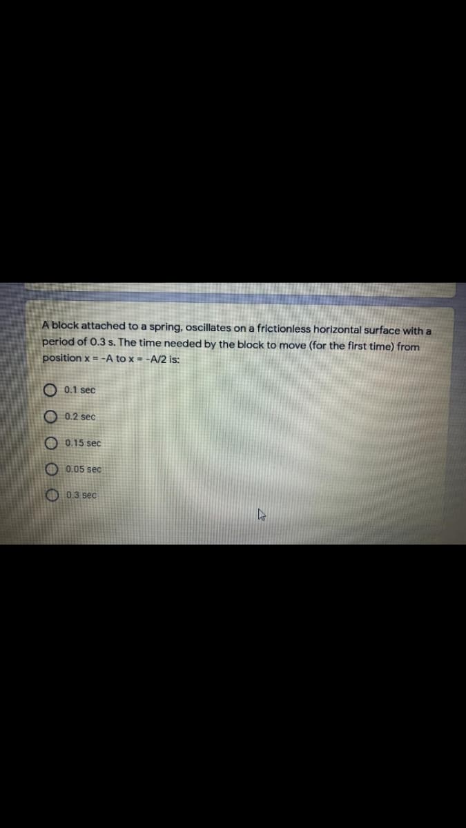 A block attached to a spring, oscillates on a frictionless horizontal surface with a
period of 0.3 s. The time needed by the block to move (for the first time) from
position x = -A to x = -A/2 is:
O 0.1 sec
0.2 sec
O 0.15 sec
O 0.05 sec
O 0.3 sec
O O O OO
