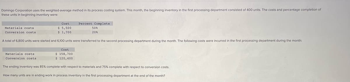 Domingo Corporation uses the weighted-average method in its process costing system. This month, the beginning inventory in the first processing department consisted of 400 units. The costs and percentage completion of
these units in beginning inventory were:
Percent Complete
50%
20%
Cost
$ 5,500
Materials costs
Conversion costs
$ 1,700
A total of 6,800 units were started and 6,100 units were transferred to the second processing department during the month. The following costs were incurred in the first processing department during the month:
Cost
$ 158,700
Materials costs.
Conversion costs.
$ 120,400
The ending Inventory was 85% complete with respect to materials and 75% complete with respect to conversion costs.
How many units are in ending work in process inventory in the first processing department at the end of the month?