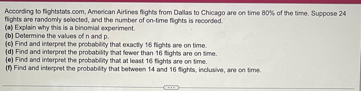 According to flightstats.com, American Airlines flights from Dallas to Chicago are on time 80% of the time. Suppose 24
flights are randomly selected, and the number of on-time flights is recorded.
(a) Explain why this is a binomial experiment.
(b) Determine the values of n and p.
(c) Find and interpret the probability that exactly 16 flights are on time.
(d) Find and interpret the probability that fewer than 16 flights are on time.
(e) Find and interpret the probability that at least 16 flights are on time.
(f) Find and interpret the probability that between 14 and 16 flights, inclusive, are on time.