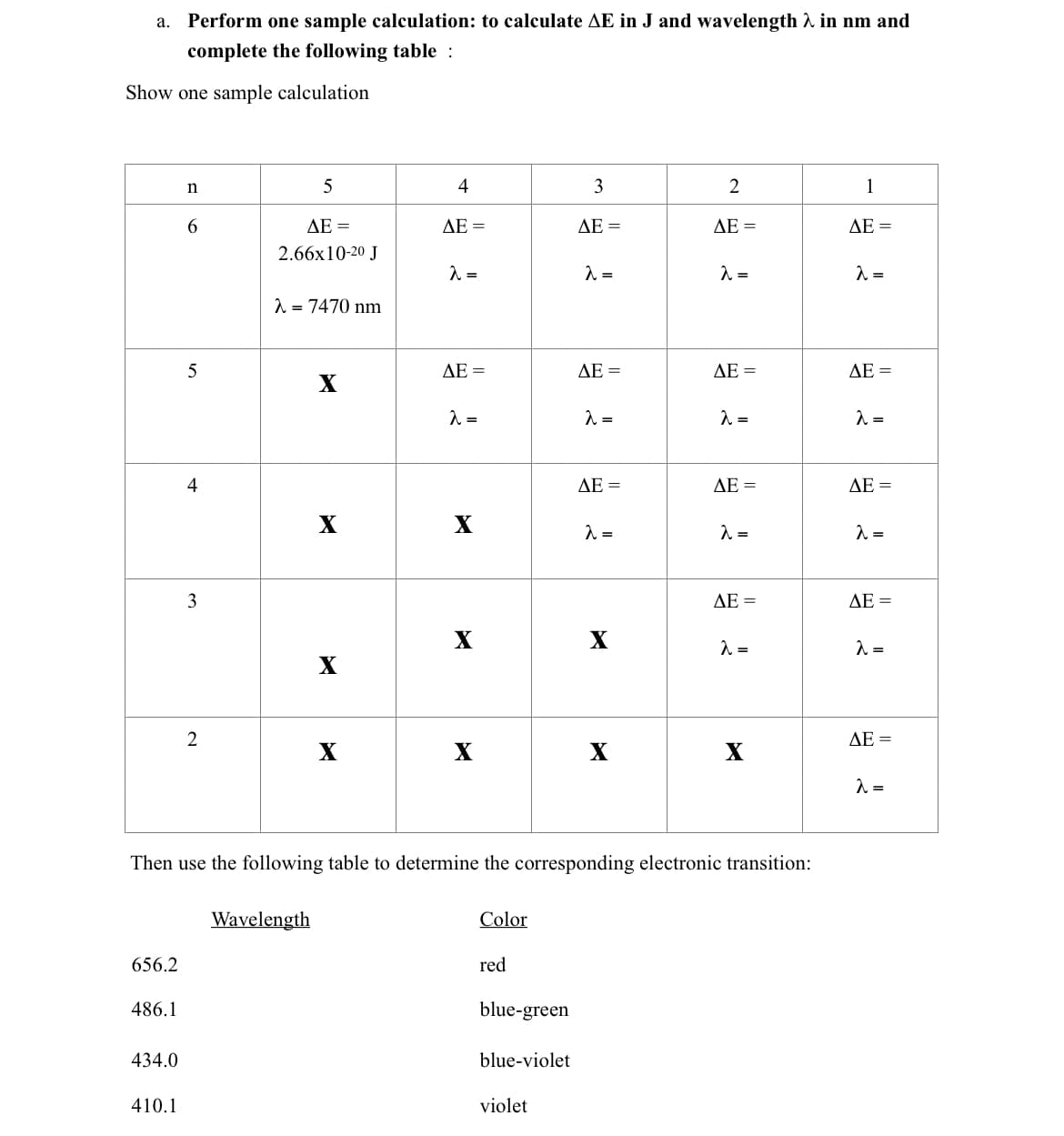 ## Sample Calculation for Energy (ΔE) and Wavelength (λ)

### Task Instructions:
Perform one sample calculation to determine the energy difference (ΔE in J) and the corresponding wavelength (λ in nm) using the given table. 

### Provided Table:
The table below includes initial and final energy levels (n) and requires the calculation of ΔE and λ.

| n  | 5                               | 4               | 3                 | 2                 | 1                 |
|----|---------------------------------|-----------------|-------------------|-------------------|-------------------|
| 6  | ΔE = 2.66x10⁻²⁰ J              | ΔE =            | ΔE =              | ΔE =              | ΔE =              |
|    | λ = 7470 nm                     | λ =             | λ =               | λ =               | λ =               |
| 5  | X                               | ΔE =            | ΔE =              | ΔE =              | ΔE =              |
|    |                                 | λ =             | λ =               | λ =               | λ =               |
| 4  | X                               | X               | ΔE =              | ΔE =              | ΔE =              |
|    |                                 |                 | λ =               | λ =               | λ =               |
| 3  | X                               | X               | X                 | ΔE =              | ΔE =              |
|    |                                 |                 |                   | λ =               | λ =               |
| 2  | X                               | X               | X                 | X                 | ΔE =              |
|    |                                 |                 |                   |                   | λ =               |

**Note: 'X' denotes that no transition is possible.**

### Wavelength and Color Reference Table

The following table assists in determining the color associated with specific wavelengths:

| Wavelength (nm) | Color       |
|-----------------|-------------|
| 656.2           | Red         |
| 486.1           | Blue-green  |
| 434.0           | Blue-violet |
| 410.1           | Violet      |

### Detailed Explanation:
**Transition from \( n = 6 \) to \( n = 5 \):**

Given energy difference (ΔE) = 2.66 x 10⁻²⁰ J

Given wavelength (λ) = 