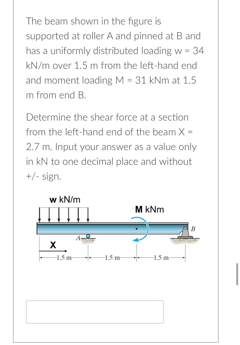 The beam shown in the figure is
supported at roller A and pinned at B and
has a uniformly distributed loading w 34
kN/m over 1.5 m from the left-hand end
and moment loading M = 31 kNm at 1.5
m from end B.
Determine the shear force at a section
from the left-hand end of the beam X =
2.7 m. Input your answer as a value only
in kN to one decimal place and without
+/- sign.
w kN/m
M kNm
B
X
-1.5 m-
-1.5 m
-1.5 m