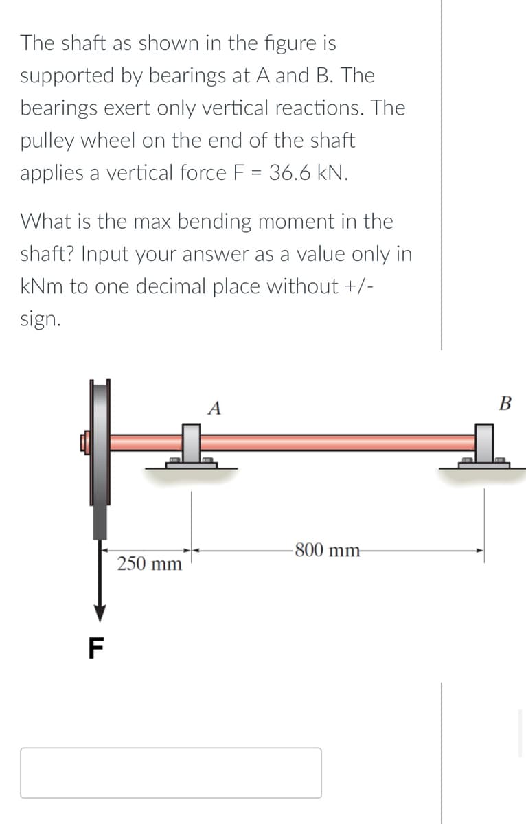 The shaft as shown in the figure is
supported by bearings at A and B. The
bearings exert only vertical reactions. The
pulley wheel on the end of the shaft
applies a vertical force F = 36.6 kN.
What is the max bending moment in the
shaft? Input your answer as a value only in
kNm to one decimal place without +/-
sign.
A
-800 mm-
250 mm
F
B