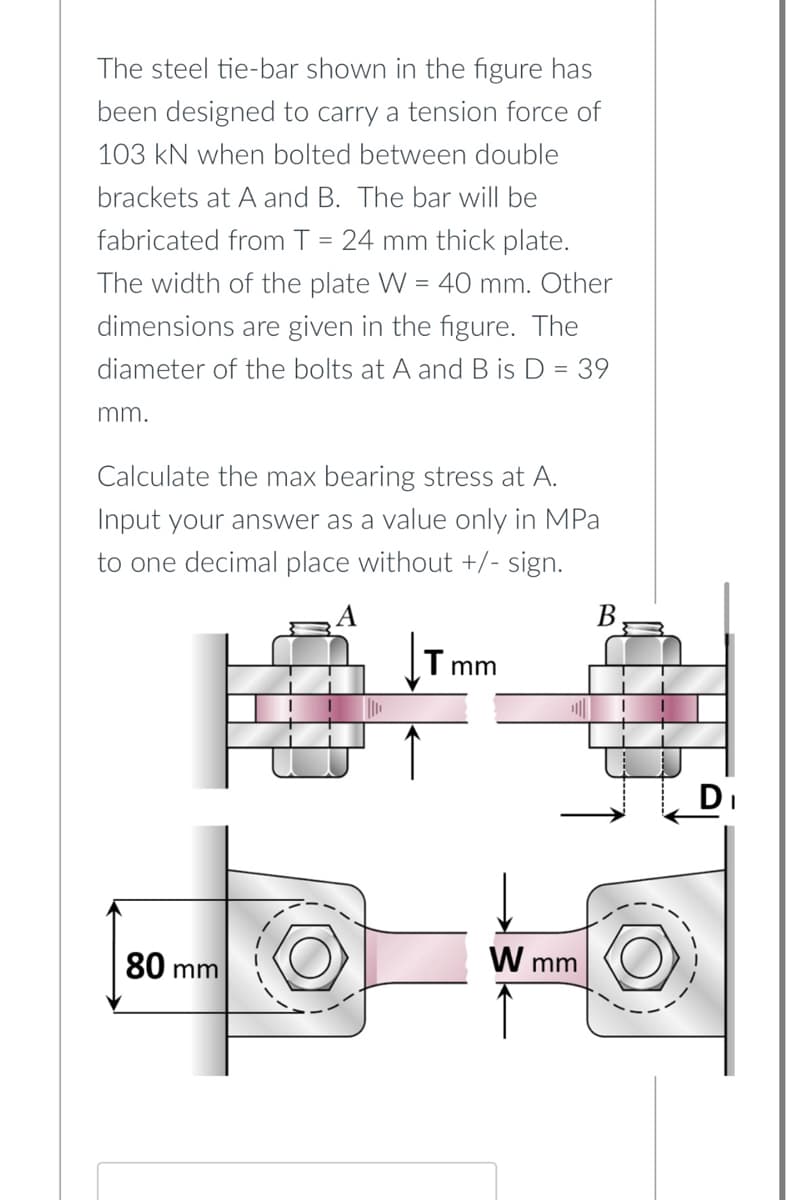 The steel tie-bar shown in the figure has
been designed to carry a tension force of
103 kN when bolted between double
brackets at A and B. The bar will be
fabricated from T = 24 mm thick plate.
The width of the plate W = 40 mm. Other
dimensions are given in the figure. The
diameter of the bolts at A and B is D = 39
mm.
Calculate the max bearing stress at A.
Input your answer as a value only in MPa
to one decimal place without +/- sign.
Tmm
80 mr
mm
W mm