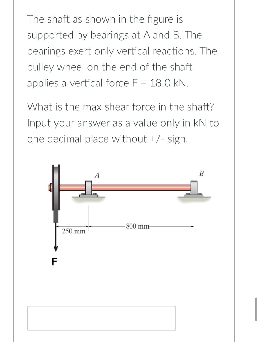 The shaft as shown in the figure is
supported by bearings at A and B. The
bearings exert only vertical reactions. The
pulley wheel on the end of the shaft
applies a vertical force F = 18.0 kN.
What is the max shear force in the shaft?
Input your answer as a value only in kN to
one decimal place without +/- sign.
B
A
-800 mm-
F
250 mm