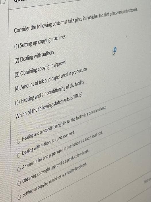 Consider the following costs that take place in Publisher Inc. that prints various textbooks
(1) Setting up copying machines
(2) Dealing with authors
(3) Obtaining copyright approval
(4) Amount of ink and paper used in production
(5) Heating and air conditioning of the facility
Which of the following statements is TRUE?
O Heating and air conditioning bills for the facility is a batch level cost
O Dealing with authors is a unit level cost.
Amount of ink and paper used in production is a batch level cost
O Obtaining copyright approval is a product level cost
O Setting up copying machines is a facility level cost