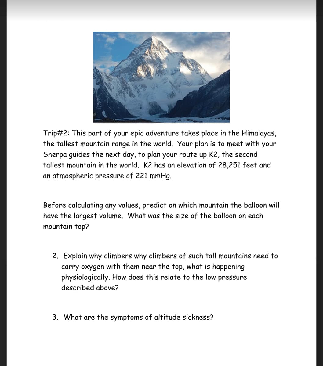 Trip#2: This part of your epic adventure takes place in the Himalayas,
the tallest mountain range in the world. Your plan is to meet with your
Sherpa guides the next day, to plan your route up K2, the second
tallest mountain in the world. K2 has an elevation of 28,251 feet and
an atmospheric pressure of 221 mmHg.
Before calculating any values, predict on which mountain the balloon will
have the largest volume. What was the size of the balloon on each
mountain top?
2. Explain why climbers why climbers of such tall mountains need to
carry oxygen with them near the top, what is happening
physiologically. How does this relate to the low pressure
described above?
3. What are the symptoms of altitude sickness?
