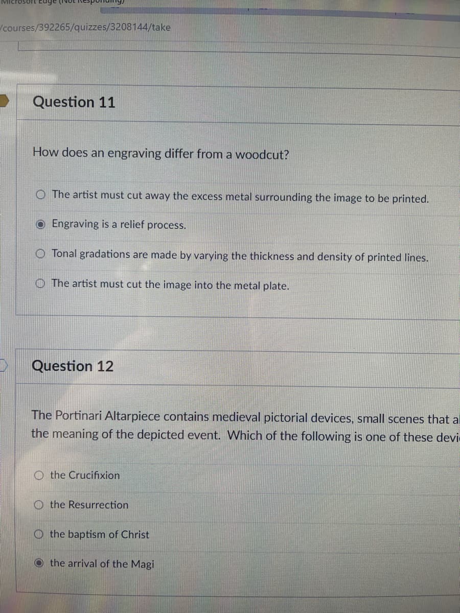 /courses/392265/quizzes/3208144/take
Question 11
How does an engraving differ from a woodcut?
O The artist must cut away the excess metal surrounding the image to be printed.
OEngraving is a relief process.
O Tonal gradations are made by varying the thickness and density of printed lines.
O The artist must cut the image into the metal plate.
Question 12
The Portinari Altarpiece contains medieval pictorial devices, small scenes that al
the meaning of the depicted event. Which of the following is one of these devi
O the Crucifixion
O the Resurrection
O the baptism of Christ
O the arrival of the Magi
