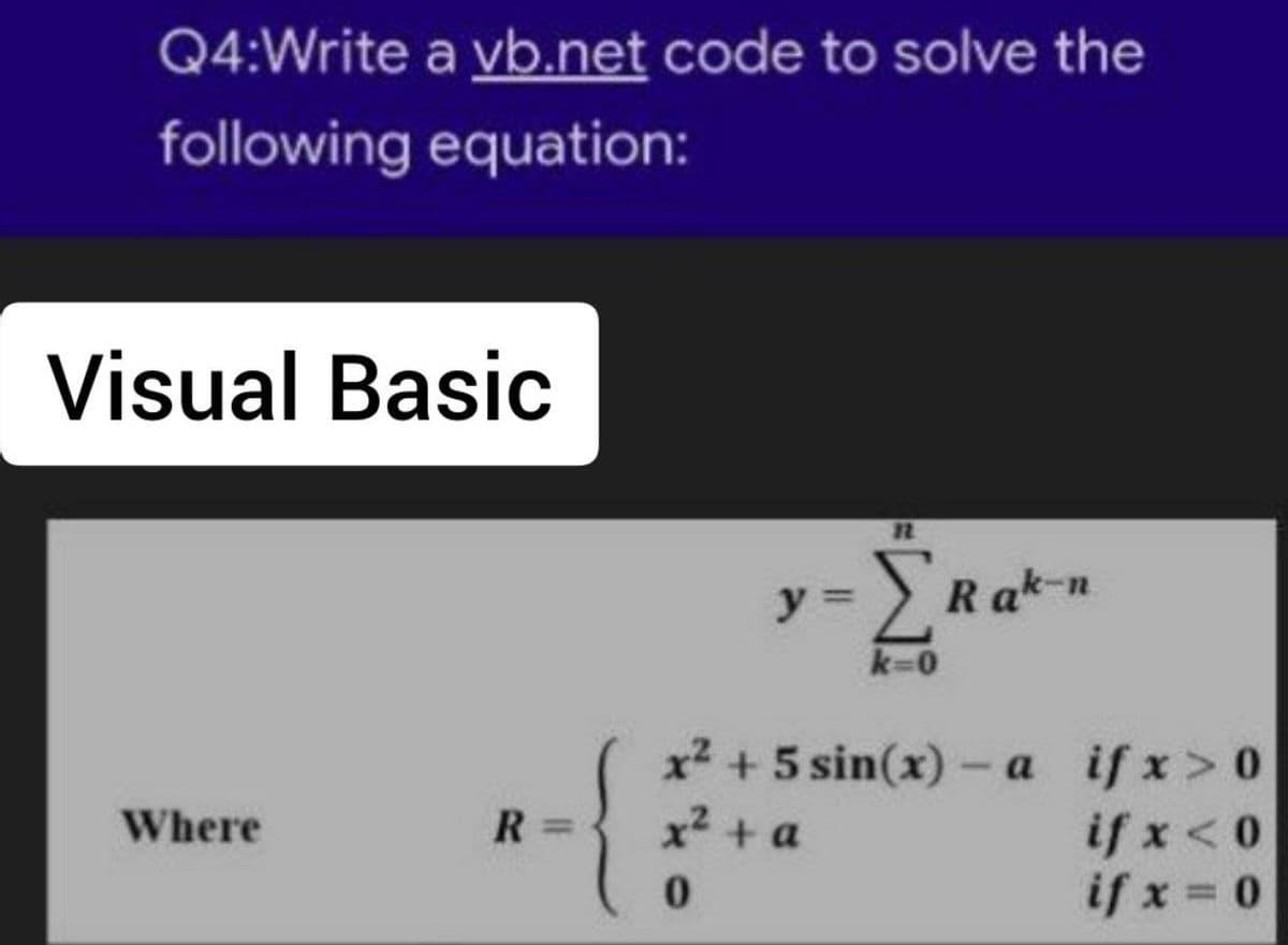 Q4:Write a vb.net code to solve the
following equation:
Visual Basic
Where
R=
-ΣR
k=0
y =
ΣRak-n
x² + 5 sin(x)-a
x² + a
0
ifx>0
if x < 0
if x = 0