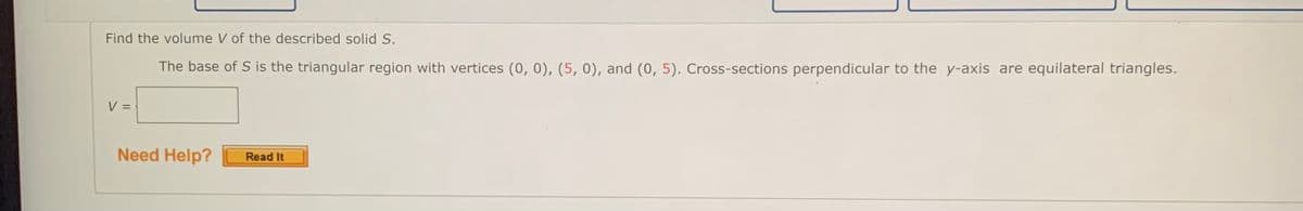 Find the volume V of the described solid S.
The base of S is the triangular region with vertices (0, 0), (5, 0), and (0, 5). Cross-sections perpendicular to the y-axis are equilateral triangles.
V =
Need Help?
Read It