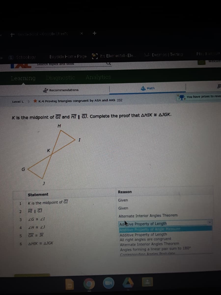 S Schoology
Eayside Fom e Pade It s Elementel- EI:.
e Deemos| TEsting
Search topres and SRIIIS
weicom
Learning
Diagnostic
Analytics
Recommendations
A Math
Level L
* K.4 Proving triangles congruent by ASA and AAS 23Z
You have prizes to reve
K is the midpolnt of GI and HI GJ. Complete the proof that AHIK E AJGK.
H.
K.
Statement
Reason
K is the midpoint of G!
Given
HI G
Given
ZG LI
Alternate Interior Angles Theorem
Adive Property of Length
Aadiave Property of Angle Mcasure
Additive Property of Length
All right angles are congruent
Alternate Interior Angles Theorem
Angles forming a linear pair sum to 180°
Correspondinn Angles Poshlate
4.
ZH e 2J
5.
GK e IK
6.
AHIK = AJGK
121
