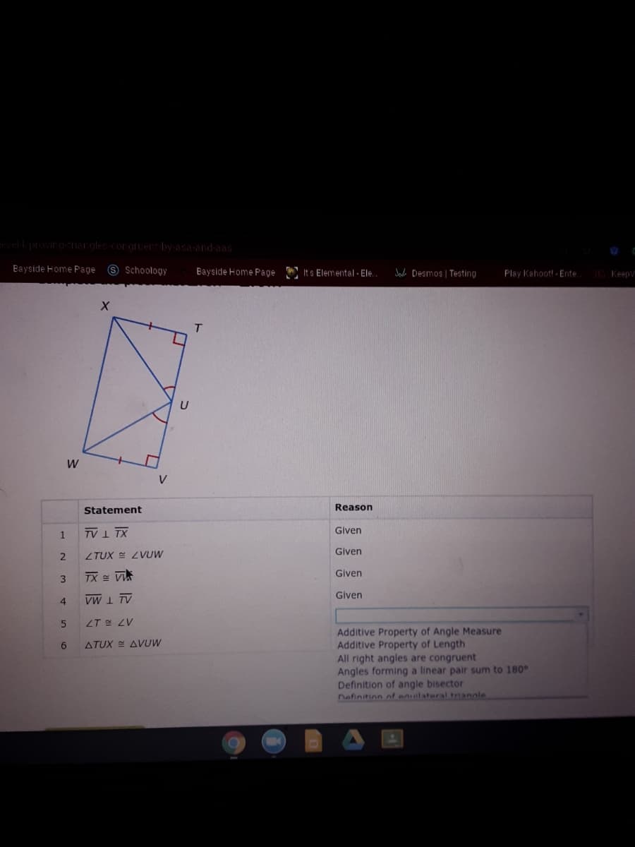 l provirgnaroles cororuer by-asa-and-aas
Bayside Home Page S Schoology
Bayside Home Page
A It s Elemental - Ele.
Jada Desmos | Testing
Play Kahoot! - Ente
Keepy
V
Statement
Reason
TV1 TX
Given
Given
ZTUX E ZVUW
3
TX = Vi
Given
Given
4.
VW I TV
LT E ZV
Additive Property of Angle Measure
Additive Property of Length
All right angles are congruent
Angles forming a linear pair sum to 180°
Definition of angle bisector
Definition of anuilateral trianale
6.
ATUX E AVUW
