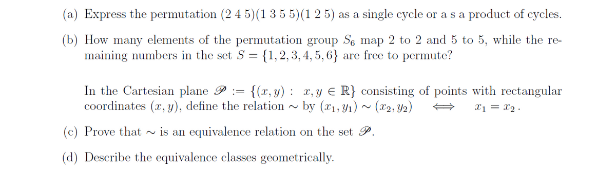 (a) Express the permutation (2 4 5)(1 3 5 5)(1 2 5) as a single cycle or a s a product of cycles.
(b) How many elements of the permutation group Se map 2 to 2 and 5 to 5, while the re-
maining numbers in the set S = {1, 2, 3, 4, 5, 6} are free to permute?
In the Cartesian plane P = {(x,y): x, y ≤ R} consisting of points with rectangular
coordinates (x, y), define the relation by (x1, y₁) (x2, Y2)
x1 = x₂.
(c) Prove that ~is an equivalence relation on the set P.
(d) Describe the equivalence classes geometrically.