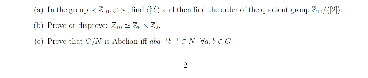 (a) In the group < Z10, © >, find ([2]) and then find the order of the quotient group Z₁0/([2]).
(b) Prove or disprove: Z10 ~ Z5 × Z2.
(c) Prove that G/N is Abelian iff aba-¹b-¹ N Va, be G.
2