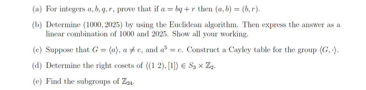 (a) For integers a, b, q, r, prove that if a = bq + r then (a, b) = (b, r).
(b) Determine (1000, 2025) by using the Euclidean algorithm. Then express the answer as a
linear combination of 1000 and 2025. Show all your working.
(c) Suppose that G = (a), a ‡e, and a5 : = e. Construct a Cayley table for the group (G,.).
(d) Determine the right cosets of ((1 2), [1]) € S3 × Zi₂.
(e) Find the subgroups of Z24.