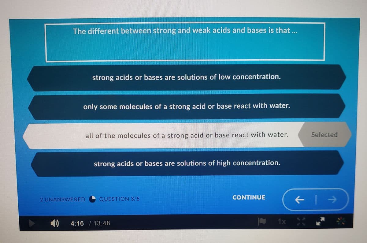 The different between strong and weak acids and bases is that ...
strong acids or bases are solutions of low concentration.
only some molecules of a strong acid or base react with water.
all of the molecules of a strong acid or base react with water.
Selected
strong acids or bases are solutions of high concentration.
2 UNANSWERED
QUESTION 3/5
CONTINUE
4:16 / 13:48
1x X
