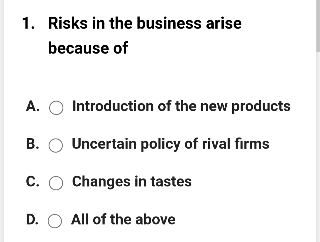 1. Risks in the business arise
because of
A. O Introduction of the new products
B. O Uncertain policy of rival firms
C. O Changes in tastes
D. O All of the above
