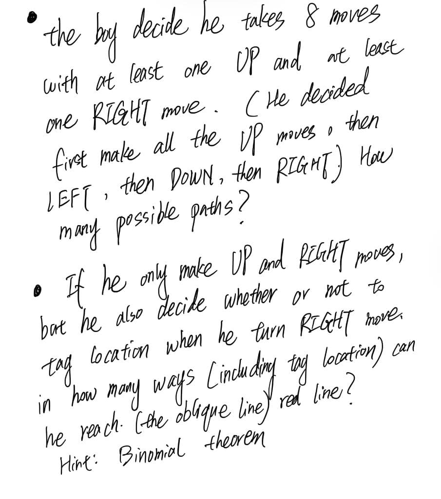 the bay decide he takes 8 moves
with at least one
OP and at least
one KGHI move.
(He decided
first make all the iP
LEFT, then DowN, then RIGMT) How
many posside prehs?
If he only make UP and peaHT
bat he also decile whether or not to
location when he turn RIGHT
moves o
then
noves,
tag hove.
in how mony ways Lindh dry ty locotin) an
he rea ch (-the oblque line) rel line?
Hine: Binomial theoren
