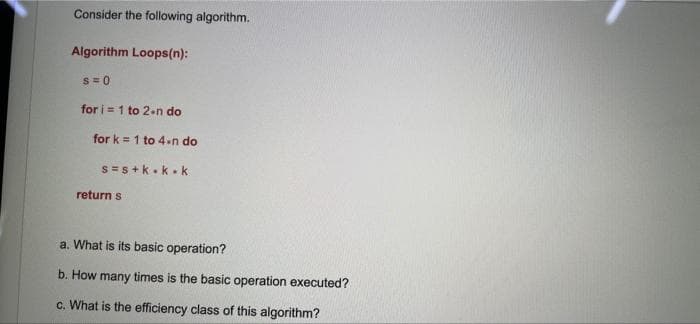 Consider the following algorithm.
Algorithm Loops(n):
S =0
for i = 1 to 2.n do
for k = 1 to 4.n do
S =s +k.k. k
return s
a. What is its basic operation?
b. How many times is the basic operation executed?
c. What is the efficiency class of this algorithm?
