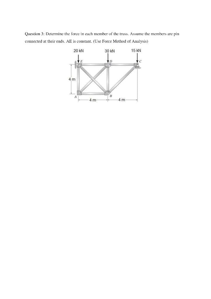 Question 3: Determine the force in each member of the truss. Assume the members are pin
connected at their ends. AE is constant. (Use Force Method of Analysis)
20 kN
30 kN
15 kN
4 m
A
4 m
4 m
