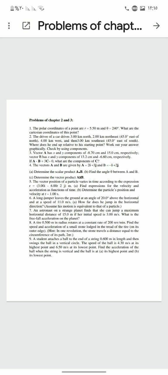 1%Y. li. lin.
A IY:10
: 2 Problems of chapt.. →
Problems of chapter 2 and 3:
1. The polar coordinates of a point are r = 5.50 m and 0 = 240°. What are the
cartesian coordinates of this point?
2. The driver of a car drives 3.00 km north, 2.00 km northeast (45.0° east of
north). 4.00 km west, and then3.00 km southeast (45.0° east of south).
Where does he end up relative to his starting point? Work out your answer
graphically. Check by using components.
3. Vector A has x and y components of -8.70 cm and 15.0 cm, respectively;
vector B has x and y components of 13.2 cm and -6.60 cm, respectively.
If A - B + 3C0, what are the components of C?
4. The vectors A and B are given by A = 2i +3j andB = -i+2j.
(a) Determine the scalar product A.B. (b) Find the angle 0 between A and B.
(c) Determine the vector product AXB.
5. The vector position of a particle varies in time according to the expression
r = (3.00i - 6.00: 2 j) m. (a) Find expressions for the velocity and
acceleration as functions of time. (b) Determine the particle's position and
velocity at = 1.00 s.
6. A long-jumper leaves the ground at an angle of 20.0° above the horizontal
and at a speed of 11.0 m/s. (a) How far does he jump in the horizontal
direction? (Assume his motion is equivalent to that of a particle.)
7. An astronaut on a strange planet finds that she can jump a maximum
horizontal distance of 15.0 m if her initial speed is 3.00 m/s. What is the
free-fall acceleration on the planet?
8. A tire 0.500 m in radius rotates at a constant rate of 200 rev/min. Find the
speed and acceleration of a small stone lodged in the tread of the tire (on its
outer edge). (Hint: In one revolution, the stone travels a distance cqual to the
circumference of its path, 2tr.)
9. A student attaches a ball to the end of a string 0.600 m in length and then
swings the ball in a vertical circle. The speed of the ball is 4.30 m/s at its
highest point and 6.50 m's at its lowest point. Find the acceleration of the
ball when the string is vertical and the ball is at (a) its highest point and (b)
its lowest point.
