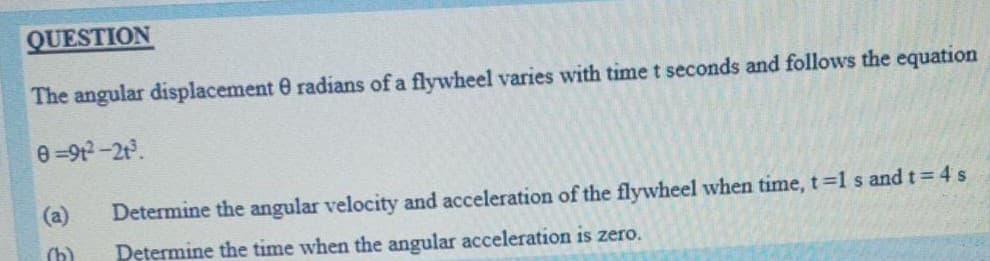 QUESTION
The angular displacement 0 radians of a flywheel varies with time t seconds and follows the equation
e =912-2t.
(a)
Determine the angular velocity and acceleration of the flywheel when time, t=1 s and t= 4s
(b)
Determine the time when the angular acceleration is zero.
