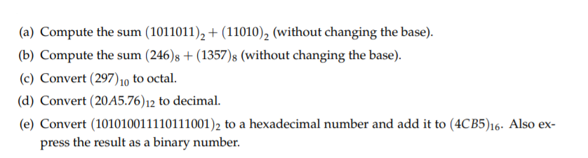 (a) Compute the sum (1011011), + (11010), (without changing the base).
(b) Compute the sum (246)s + (1357)8 (without changing the base).
(c) Convert (297)10 to octal.
(d) Convert (20A5.76)12 to decimal.
(e) Convert (101010011110111001)2 to a hexadecimal number and add it to (4CB5)16- Also ex-
press the result as a binary number.
