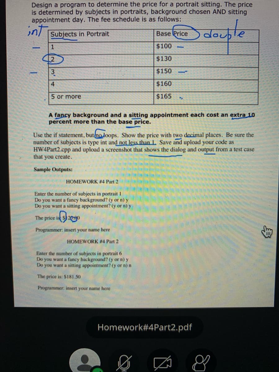 Design a program to determine the price for a portrait sitting. The price
is determined by subjects in portraits, background chosen AND sitting
appointment day. The fee schedule is as follows:
int
Subjects in Portrait
Base Price
1
$100
12
$130
3
$150
10
4
$160
5 or more
$165
A fancy background and a sitting appointment each cost an extra 10
percent more than the base price.
Use the if statement, butno loops. Show the price with two decimal places. Be sure the
number of subjects is type int and not less thanL Save and upload your code as
HW4Part2.cpp and upload a screenshot that shows the dialog and output from a test case
that you create.
Sample Outputs:
HOMEWORK #4 Part 2
Enter the number of subjects in portrait 1
Do you want a fancy background? (y or n) y
Do you want a sitting appointment? (y or n) y
The price is S) 20:90
Programmer: insert your name here
HOMEWORK #4 Part 2
Enter the number of subjects in portrait 6
Do you want a fancy background? (y or n) y
Do you want a sitting appointment? (y or n) n
The price is: $181.50
Programmer: insert your name here
Homework#4Part2.pdf
