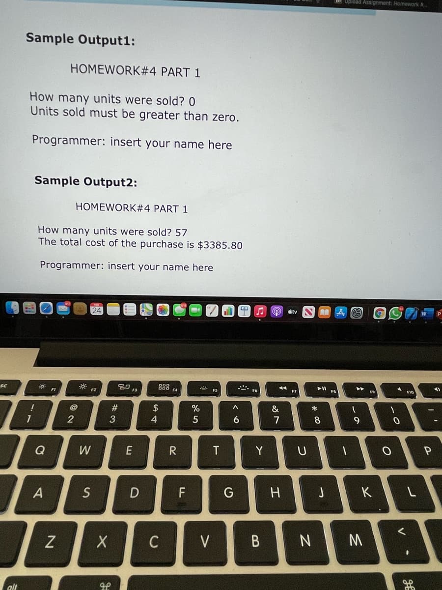 Upload Assignment: Homework
Sample Output1:
HOMEWORK#4 PART 1
How many units were sold? 0
Units sold must be greater than zero.
Programmer: insert your name here
Sample Output2:
HOMEWORK#4 PART 1
How many units were sold? 57
The total cost of the purchase is $3385.80
Programmer: insert your name here
24
dtv
888
* ES
F1
F3
F4
4)
F9
F10
#3
2$
%
&
*
2
3
4
5
6.
7
8
9.
Q
R
Y
U
A
S
D
F
K
C
V
alt
B
EI
