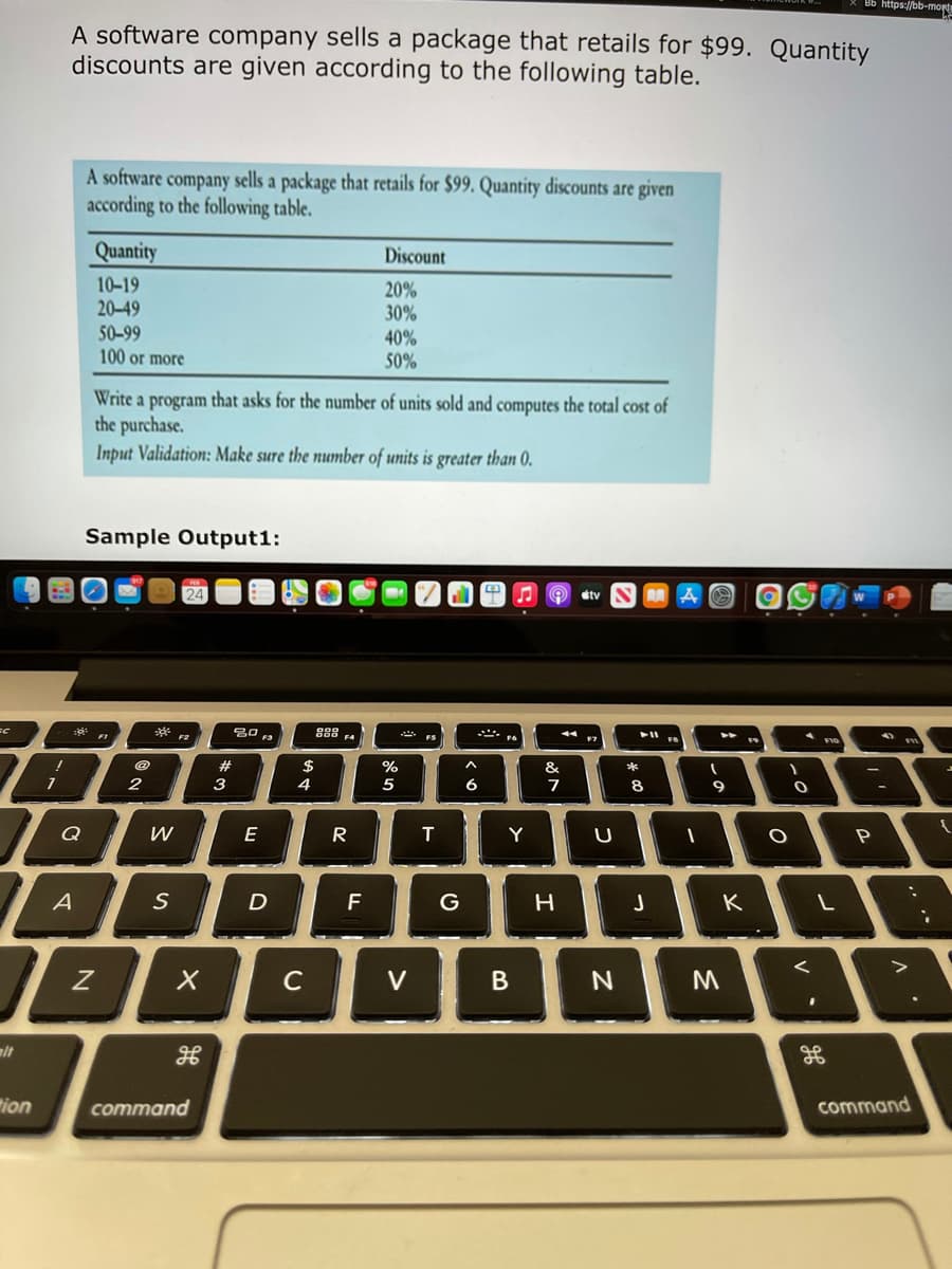 Bb https://bb-morte
A software company sells a package that retails for $99. Quantity
discounts are given according to the following table.
A software company sells a package that retails for $99. Quantity discounts are given
according to the following table.
Quantity
Discount
10-19
20-49
20%
30%
50-99
100 or more
40%
50%
Write a program that asks for the number of units sold and computes the total cost of
the purchase.
Input Validation: Make sure the number of units is greater than 0.
Sample Output1:
stv
888 F4
F3
23
2$
%
&
2
3
4
5
6.
7
8
9
Q
E
R
T
Y
S
F
G
K
C
V
alt
"ion
command
command
..
