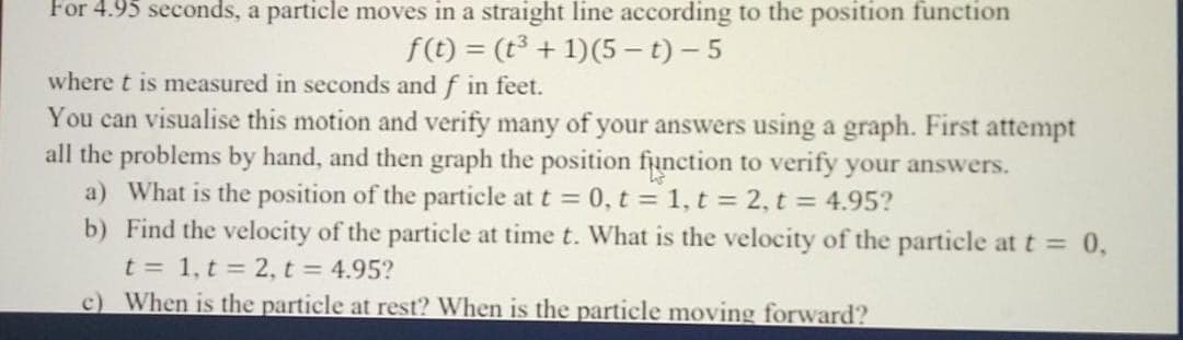 For 4.95 seconds, a particle moves in a straight line according to the position function
f(t) = (t³ + 1)(5 – t) – 5
where t is measured in seconds and f in feet.
You can visualise this motion and verify many of your answers using a graph. First attempt
all the problems by hand, and then graph the position function to verify your answers.
a) What is the position of the particle at t = 0, t = 1, t = 2, t = 4.95?
b) Find the velocity of the particle at time t. What is the velocity of the particle at t = 0,
t = 1, t = 2, t = 4.95?
c) When is the particle at rest? When is the particle moving forward?
