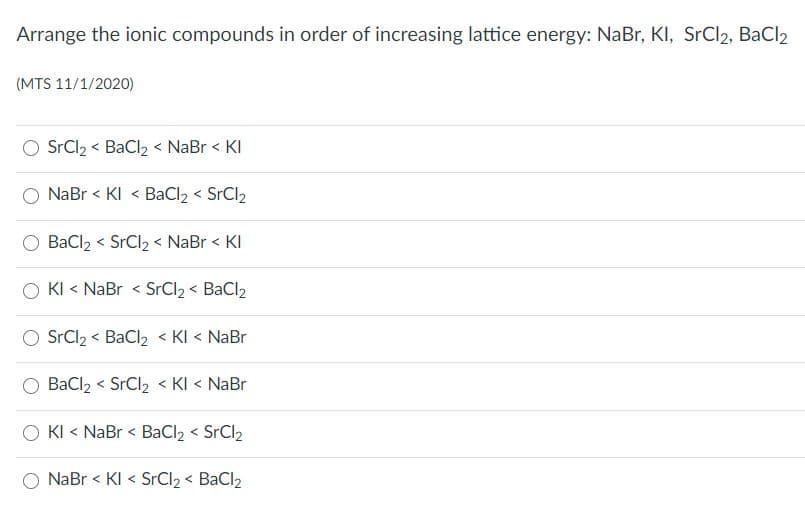 Arrange the ionic compounds in order of increasing lattice energy: NaBr, KI, SrCl2, BaCl2
(MTS 11/1/2020)
SrCl2 < BaCl2 < NaBr < KI
NaBr < KI < BaCl2 < SrCl2
BaCl2 < SrCl2 < NaBr < KI
く
KI < NaBr < SrCl2 < BaCl2
SrCl2 < BaCl2 < KI < NaBr
BaCl2 < SrCl2 < KI < NaBr
O KI < NaBr < BaCl2 < SrCl2
NaBr < KI < SrCl2 < BaCl2
く
