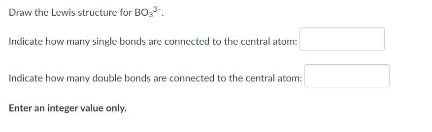 Draw the Lewis structure for BO3.
Indicate how many single bonds are connected to the central atom:
Indicate how many double bonds are connected to the central atom:
Enter an integer value only.
