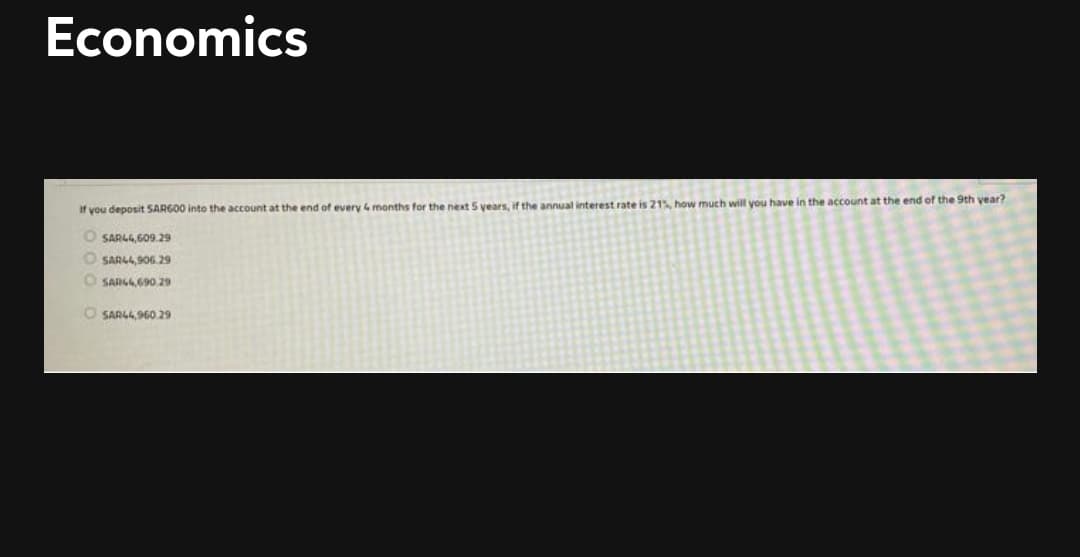 Economics
If you deposit SARG00 into the account at the end of every 4 months for the next S vears, if the annual interest rate is 21 how much will you have in the account at the end of the 9th year?
O SARLG.609.29
O SARL4, SOG,29
O SARG 690.29
O SARL4,960.29
