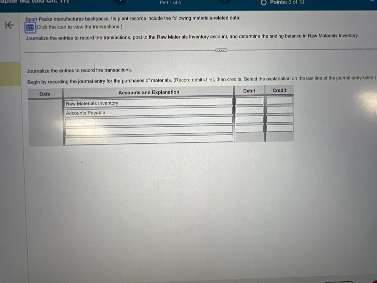 Part 1 of 3
Sport Packs manufactures backpacks. Its plant records include the following materials-related data:
Click the icon to view the transactions.)
Journalize the entries to record the transactions, post to the Raw Materials Inventory account, and determine the ending balance in Raw Materials Inventory.
Date
Journalize the entries to record the transactions.
Begin by recording the journal entry for the purchases of materials. (Record debits first, then credits. Select the explanation on the last line of the journal entry table.)
Credit
Accounts and Explanation
Raw Materials Inventory
Accounts Payable
Points: 0 of 10
Debit