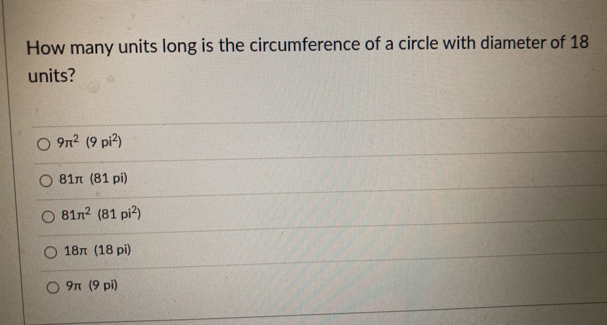 How many units long is the circumference of a circle with diameter of 18
units?
O 9n? (9 pi?)
O 81n (81 pi)
O 81n2 (81 pi?)
18n (18 pi)
9n (9 pi)
