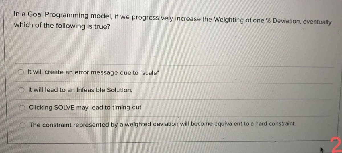 In a Goal Programming model, if we progressively increase the Weighting of one % Deviation, eventually
which of the following is true?
O It will create an error message due to "scale"
It will lead to an Infeasible Solution.
Clicking SOLVE may lead to timing out
The constraint represented by a weighted deviation will become equivalent to a hard constraint.
