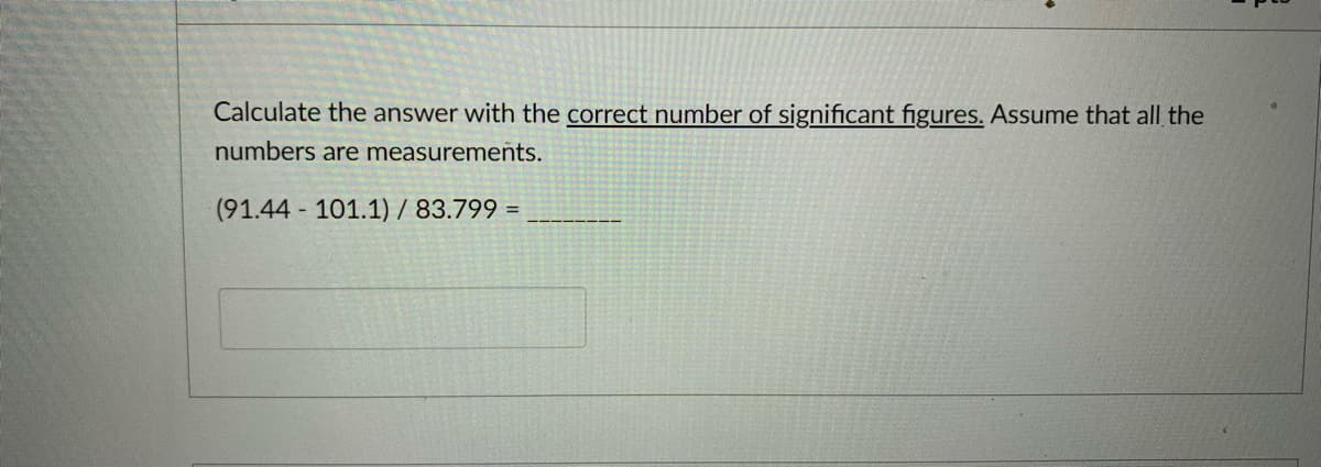 Calculate the answer with the correct number of significant figures. Assume that all the
numbers are measurements.
(91.44 101.1) / 83.799 =
