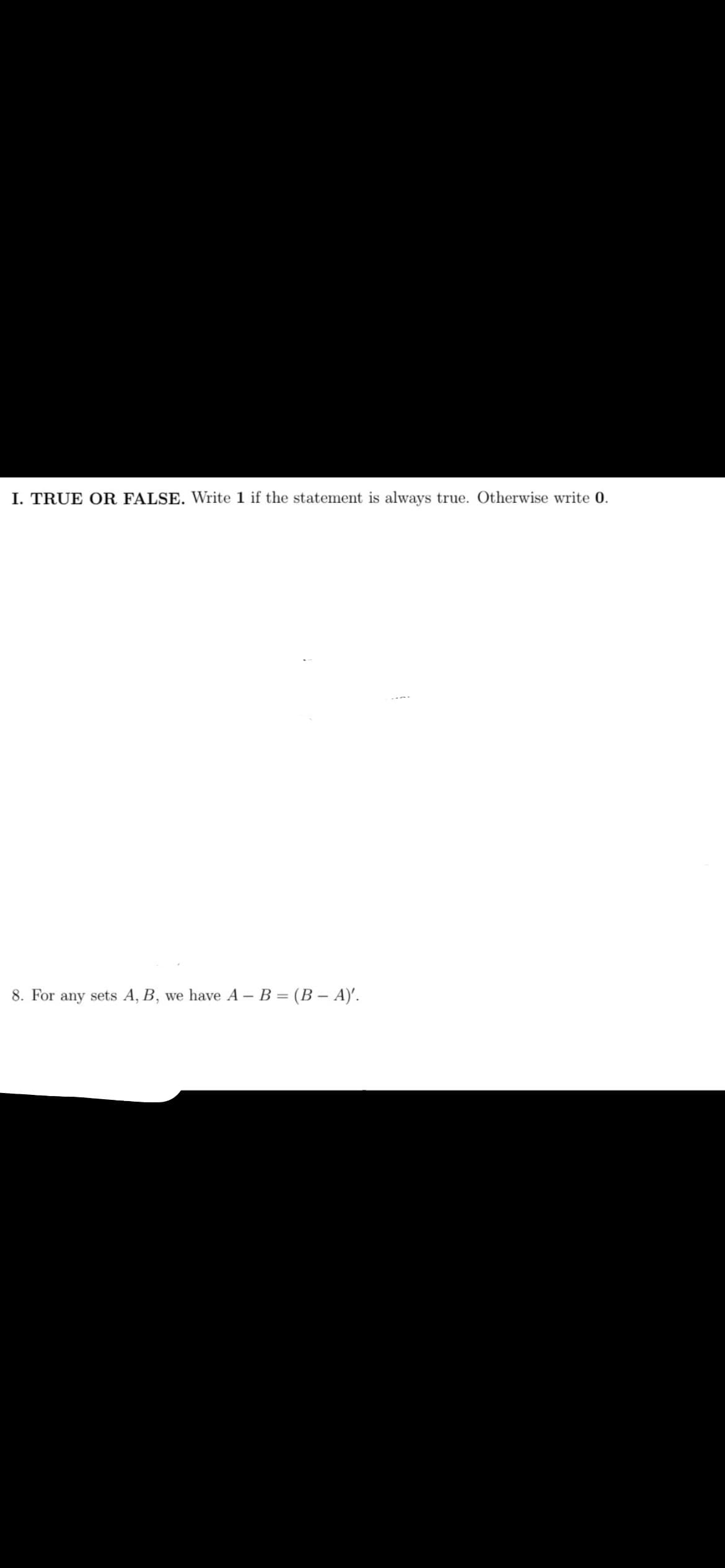 I. TRUE OR FALSE. Write 1 if the statement is always true. Otherwise write 0.
8. For any sets A, B, we have A – B = (B – A)'.
