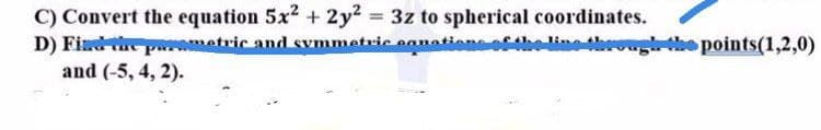 C) Convert the equation 5x2 + 2y2 = 3z to spherical coordinates.
D) Find paramatric and svmmetric eanation
and (-5, 4, 2).
%3D
eoftholinot
rogthe points(1,2,0)
