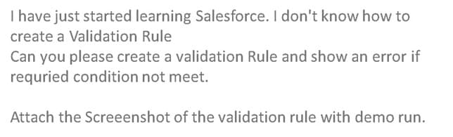 I have just started learning Salesforce. I don't know how to
create a Validation Rule
Can you please create a validation Rule and show an error if
requried condition not meet.
Attach the Screeenshot of the validation rule with demo run.
