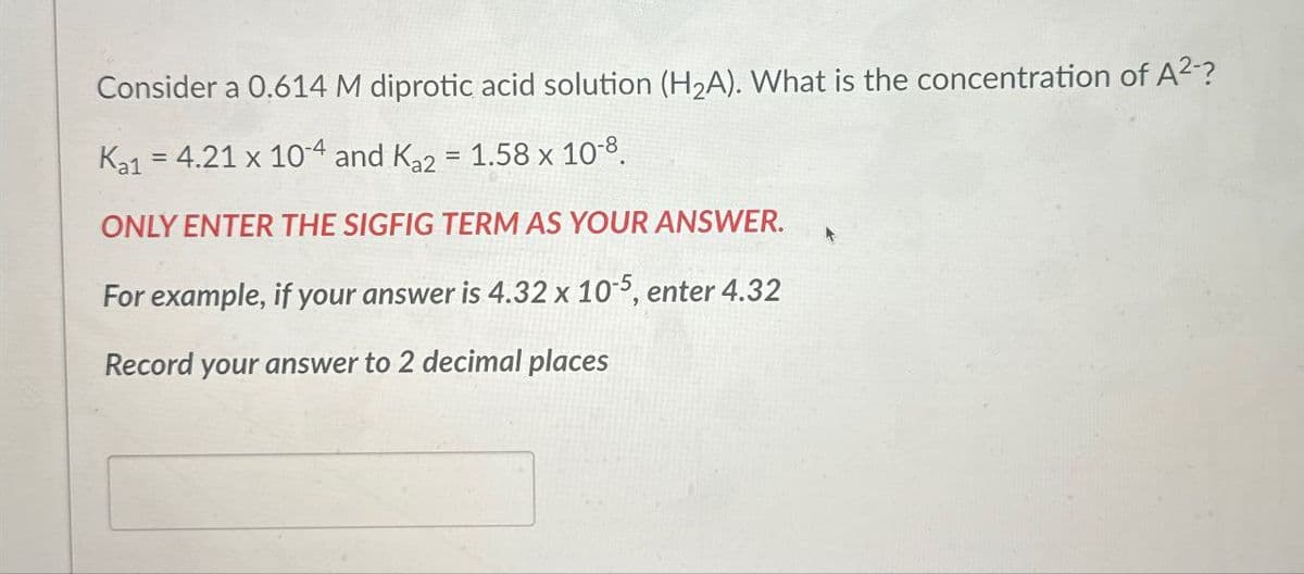 Consider a 0.614 M diprotic acid solution (H2A). What is the concentration of A²-?
Ka1 = 4.21 x 104 and Ka2 = 1.58 x 10-8.
ONLY ENTER THE SIGFIG TERM AS YOUR ANSWER.
For example, if your answer is 4.32 x 10-5, enter 4.32
Record your answer to 2 decimal places