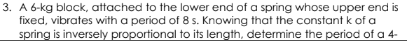 3. A 6-kg block, attached to the lower end of a spring whose upper end is
fixed, vibrates with a period of 8 s. Knowing that the constant k of a
spring is inversely proportional to its length, determine the period of a 4-
