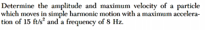 Determine the amplitude and maximum velocity of a particle
which moves in simple harmonic motion with a maximum accelera-
tion of 15 ft/s and a frequency of 8 Hz.
