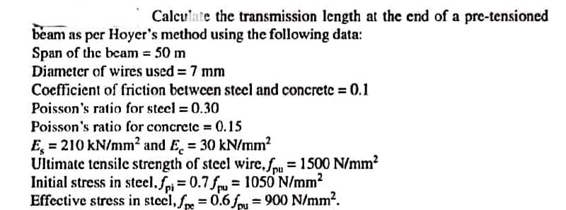 Calculate the transmission length at the end of a pre-tensioned
beam as per Hoyer's method using the following data:
Span of the beam = 50 m
Diameter of wires used = 7 mm
Coefficient of friction between steel and concrete = 0.1
Poisson's ratio for steel = 0.30
Poisson's ratio for concrete = 0.15
E = 210 kN/mm² and E. = 30 kN/mm²
Ultimate tensile strength of steel wire.fpu = 1500 N/mm²
Initial stress in steel.fpi= 0.7fpu= 1050 N/mm²
Effective stress in steel, fpe = 0.6 fpu = 900 N/mm².