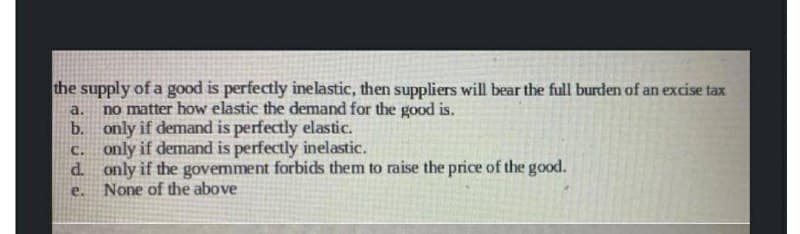 the supply of a good is perfectly inelastic, then suppliers will bear the full burden of an excise tax
a. no matter how elastic the demand for the good is.
b.
only if demand is perfectly elastic.
c.
only if demand is perfectly inelastic.
d.
only if the govemment forbids them to raise the price of the good.
e.
None of the above