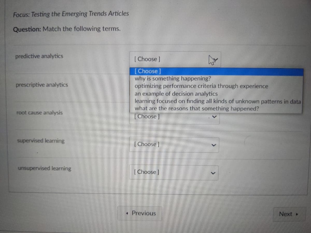 Focus: Testing the Emerging Trends Articles
Question: Match the following terms.
predictive analytics
prescriptive analytics
root cause analysis
supervised learning
unsupervised learning
[Choose ]
[Choose]
why is something happening?
optimizing performance criteria through experience
an example of decision analytics
learning focused on finding all kinds of unknown patterns in data
what are the reasons that something happened?
Choose
[Choose
[Choose]
◄ Previous
Next >