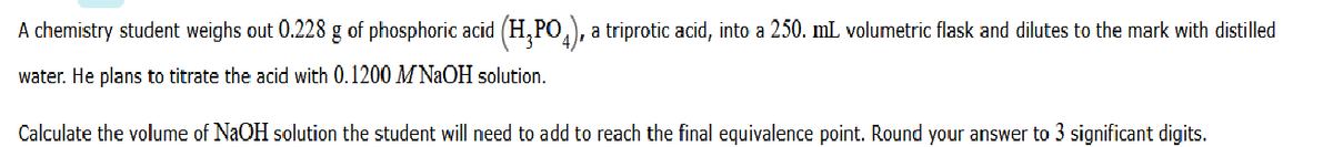 A chemistry student weighs out 0.228 g of phosphoric acid (H,PO,), a triprotic acid, into a 250. mL volumetric flask and dilutes to the mark with distilled
water. He plans to titrate the acid with 0.1200 MNaOH solution.
Calculate the volume of NaOH solution the student will need to add to reach the final equivalence point. Round your answer to 3 significant digits.
